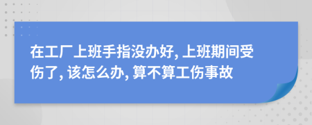 在工厂上班手指没办好, 上班期间受伤了, 该怎么办, 算不算工伤事故