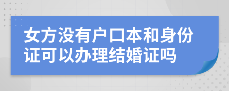 女方没有户口本和身份证可以办理结婚证吗