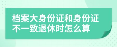 档案大身份证和身份证不一致退休时怎么算