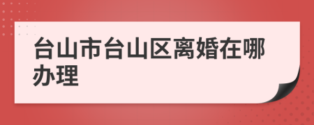 台山市台山区离婚在哪办理