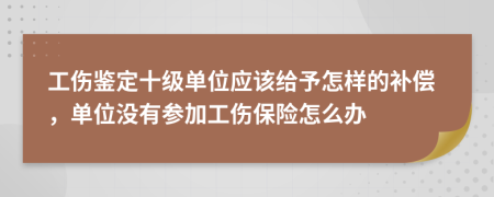 工伤鉴定十级单位应该给予怎样的补偿，单位没有参加工伤保险怎么办