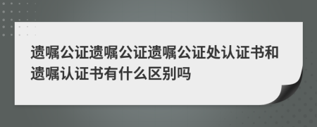 遗嘱公证遗嘱公证遗嘱公证处认证书和遗嘱认证书有什么区别吗