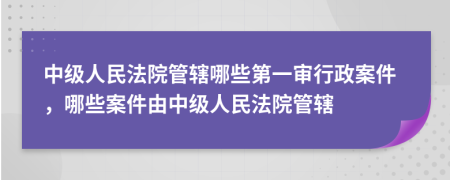 中级人民法院管辖哪些第一审行政案件，哪些案件由中级人民法院管辖