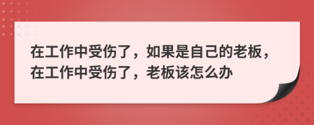 在工作中受伤了，如果是自己的老板，在工作中受伤了，老板该怎么办