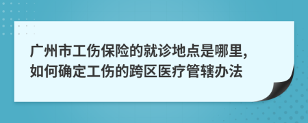 广州市工伤保险的就诊地点是哪里, 如何确定工伤的跨区医疗管辖办法