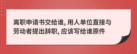 离职申请书交给谁, 用人单位直接与劳动者提出辞职, 应该写给谁原件