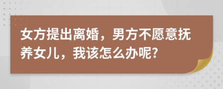 女方提出离婚，男方不愿意抚养女儿，我该怎么办呢?