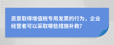 恶意取得增值税专用发票的行为，企业经营者可以采取哪些措施补救？