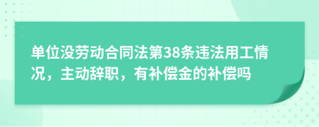 单位没劳动合同法第38条违法用工情况，主动辞职，有补偿金的补偿吗