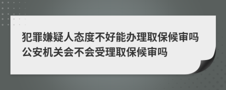 犯罪嫌疑人态度不好能办理取保候审吗公安机关会不会受理取保候审吗