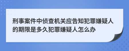 刑事案件中侦查机关应告知犯罪嫌疑人的期限是多久犯罪嫌疑人怎么办