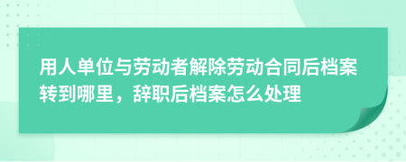 用人单位与劳动者解除劳动合同后档案转到哪里，辞职后档案怎么处理