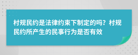 村规民约是法律约束下制定的吗？村规民约所产生的民事行为是否有效