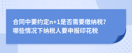 合同中要约定n+1是否需要缴纳税？哪些情况下纳税人要申报印花税