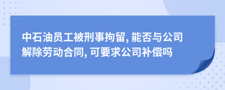 中石油员工被刑事拘留, 能否与公司解除劳动合同, 可要求公司补偿吗