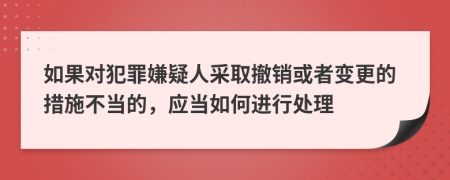 如果对犯罪嫌疑人采取撤销或者变更的措施不当的，应当如何进行处理