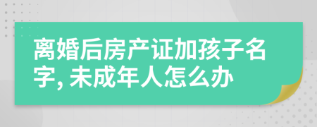 离婚后房产证加孩子名字, 未成年人怎么办