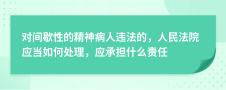 对间歇性的精神病人违法的，人民法院应当如何处理，应承担什么责任