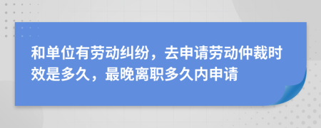 和单位有劳动纠纷，去申请劳动仲裁时效是多久，最晚离职多久内申请