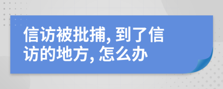 信访被批捕, 到了信访的地方, 怎么办