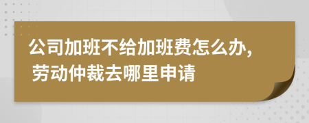 公司加班不给加班费怎么办, 劳动仲裁去哪里申请