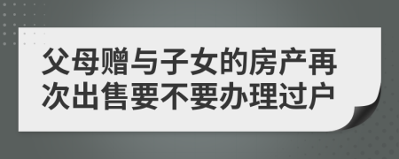 父母赠与子女的房产再次出售要不要办理过户