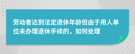 劳动者达到法定退休年龄但由于用人单位未办理退休手续的，如何处理