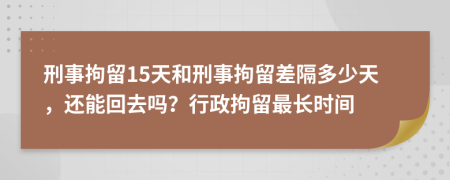 刑事拘留15天和刑事拘留差隔多少天，还能回去吗？行政拘留最长时间