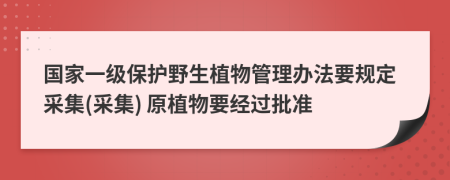 国家一级保护野生植物管理办法要规定采集(采集) 原植物要经过批准