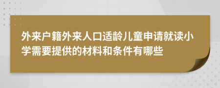 外来户籍外来人口适龄儿童申请就读小学需要提供的材料和条件有哪些