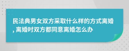 民法典男女双方采取什么样的方式离婚, 离婚时双方都同意离婚怎么办