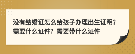 没有结婚证怎么给孩子办理出生证明？需要什么证件？需要带什么证件