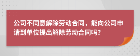 公司不同意解除劳动合同，能向公司申请到单位提出解除劳动合同吗？