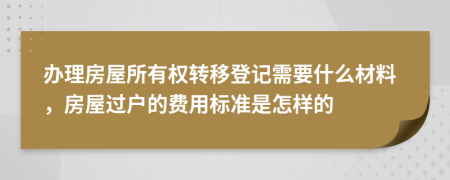 办理房屋所有权转移登记需要什么材料，房屋过户的费用标准是怎样的