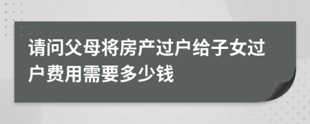 请问父母将房产过户给子女过户费用需要多少钱