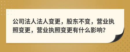 公司法人法人变更，股东不变，营业执照变更，营业执照变更有什么影响？