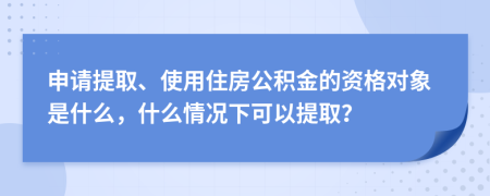 申请提取、使用住房公积金的资格对象是什么，什么情况下可以提取？