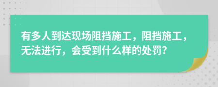 有多人到达现场阻挡施工，阻挡施工，无法进行，会受到什么样的处罚？