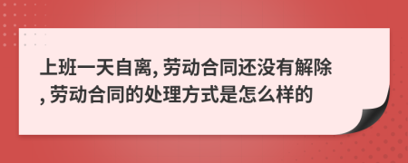 上班一天自离, 劳动合同还没有解除, 劳动合同的处理方式是怎么样的