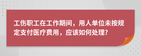 工伤职工在工作期间，用人单位未按规定支付医疗费用，应该如何处理?