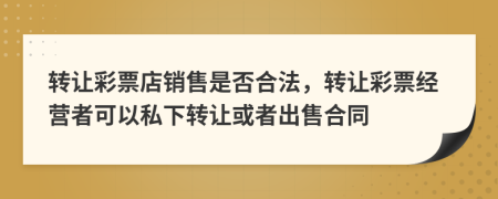 转让彩票店销售是否合法，转让彩票经营者可以私下转让或者出售合同