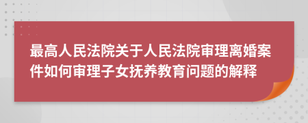 最高人民法院关于人民法院审理离婚案件如何审理子女抚养教育问题的解释