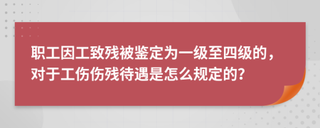 职工因工致残被鉴定为一级至四级的，对于工伤伤残待遇是怎么规定的？