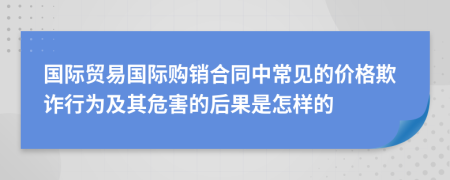 国际贸易国际购销合同中常见的价格欺诈行为及其危害的后果是怎样的