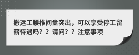 搬运工腰椎间盘突出，可以享受停工留薪待遇吗？？请问？？注意事项