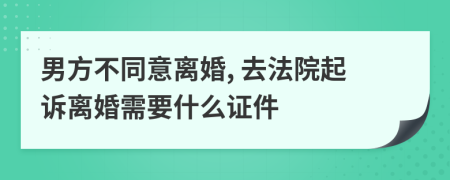 男方不同意离婚, 去法院起诉离婚需要什么证件