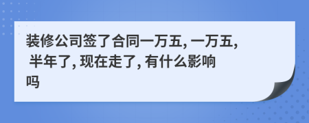 装修公司签了合同一万五, 一万五, 半年了, 现在走了, 有什么影响吗