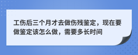 工伤后三个月才去做伤残鉴定，现在要做鉴定该怎么做，需要多长时间