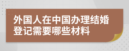 外国人在中国办理结婚登记需要哪些材料