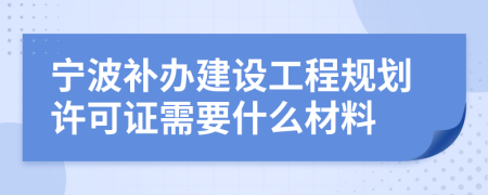 宁波补办建设工程规划许可证需要什么材料